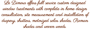 Le Dimora offers full service custom designed window treatments with complete in home design consultation, site measurement and installation of drapery, shutters, motorized solar shades, Roman shades and woven woods.